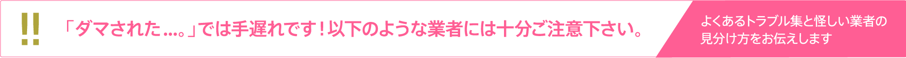 「ダマされた...。」では手遅れです！以下のような業者には十分ご注意下さい。[よくあるトラブル集と怪しい業者の見分け方をお伝えします]