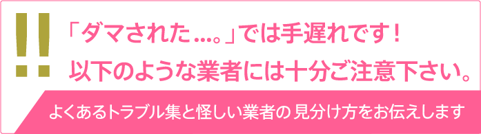 「ダマされた...。」では手遅れです！以下のような業者には十分ご注意下さい。[よくあるトラブル集と怪しい業者の見分け方をお伝えします]