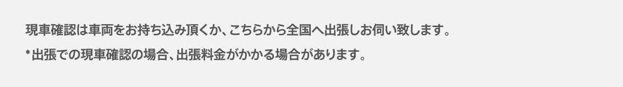 現車確認は車両をお持ち込みいただくか、こちらから全国へ出張しお伺いいたします。出張での現車確認の場合、出張料金がかかる場合があります。