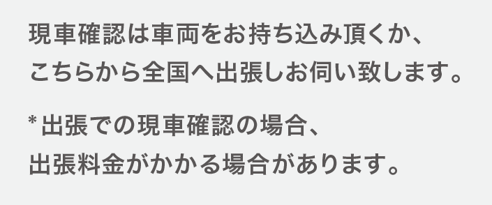 現車確認は車両をお持ち込みいただくか、こちらから全国へ出張しお伺いいたします。出張での現車確認の場合、出張料金がかかる場合があります。